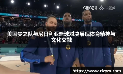 美国梦之队与尼日利亚篮球对决展现体育精神与文化交融